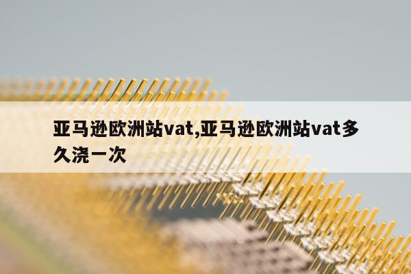 亚马逊欧洲站vat,亚马逊欧洲站vat多久浇一次