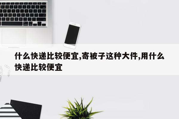 什么快递比较便宜,寄被子这种大件,用什么快递比较便宜