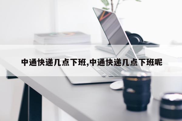 中通快递几点下班,中通快递几点下班呢