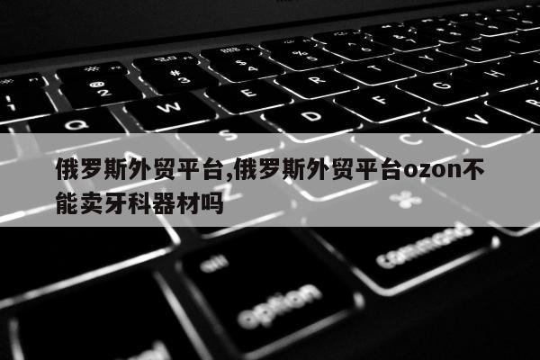 俄罗斯外贸平台,俄罗斯外贸平台ozon不能卖牙科器材吗