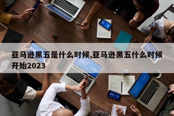 亚马逊黑五是什么时候,亚马逊黑五什么时候开始2023