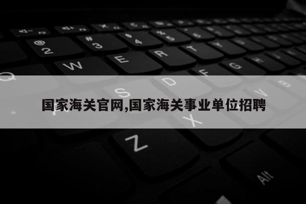 国家海关官网,国家海关事业单位招聘