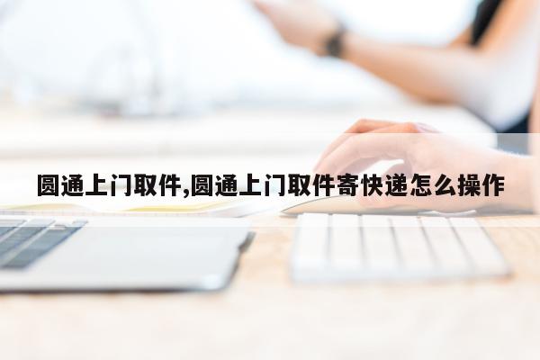 圆通上门取件,圆通上门取件寄快递怎么操作