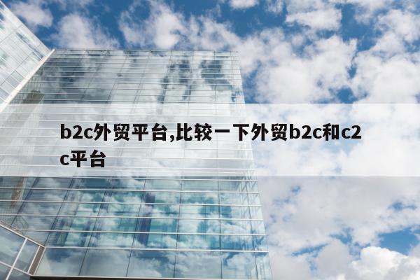 b2c外贸平台,比较一下外贸b2c和c2c平台