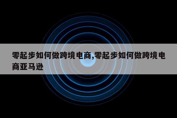 零起步如何做跨境电商,零起步如何做跨境电商亚马逊