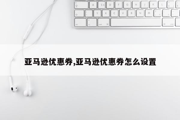 亚马逊优惠券,亚马逊优惠券怎么设置