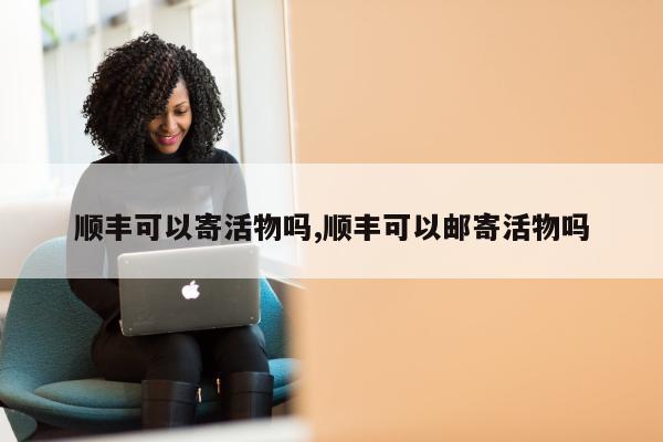 顺丰可以寄活物吗,顺丰可以邮寄活物吗