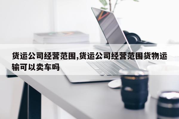 货运公司经营范围,货运公司经营范围货物运输可以卖车吗