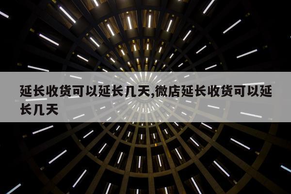 延长收货可以延长几天,微店延长收货可以延长几天