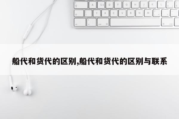 船代和货代的区别,船代和货代的区别与联系