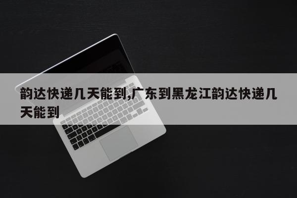 韵达快递几天能到,广东到黑龙江韵达快递几天能到