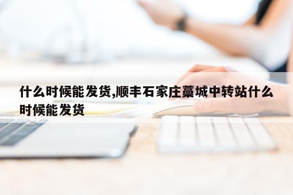 什么时候能发货,顺丰石家庄藁城中转站什么时候能发货