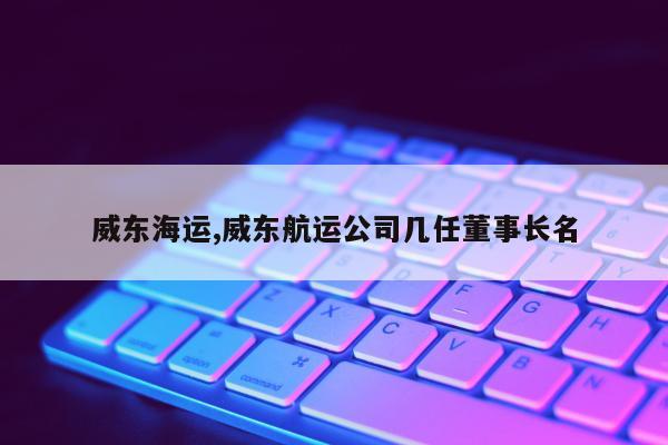 威东海运,威东航运公司几任董事长名