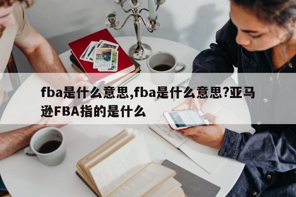 fba是什么意思,fba是什么意思?亚马逊FBA指的是什么