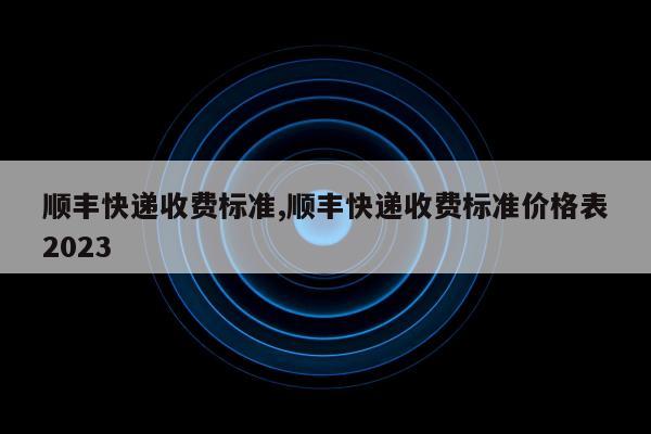 顺丰快递收费标准,顺丰快递收费标准价格表2023