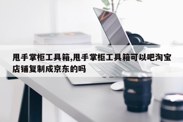 甩手掌柜工具箱,甩手掌柜工具箱可以吧淘宝店铺复制成京东的吗