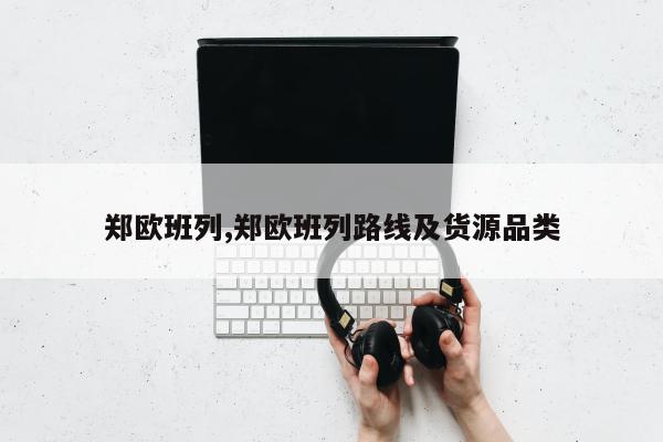 郑欧班列,郑欧班列路线及货源品类