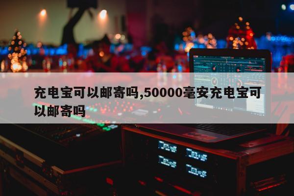 充电宝可以邮寄吗,50000毫安充电宝可以邮寄吗