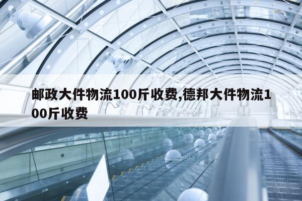 邮政大件物流100斤收费,德邦大件物流100斤收费