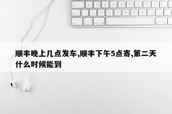 顺丰晚上几点发车,顺丰下午5点寄,第二天什么时候能到