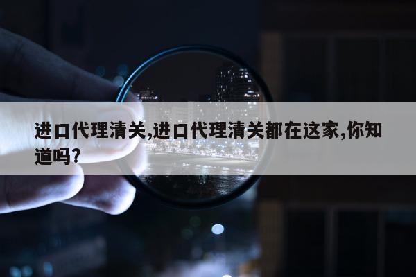 进口代理清关,进口代理清关都在这家,你知道吗?