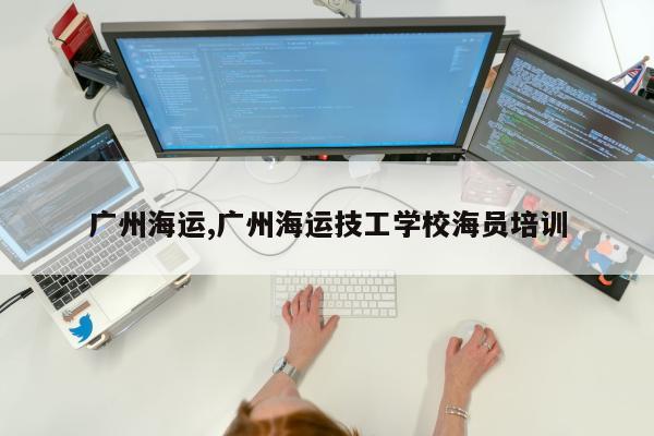 广州海运,广州海运技工学校海员培训