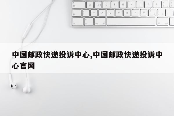 中国邮政快递投诉中心,中国邮政快递投诉中心官网