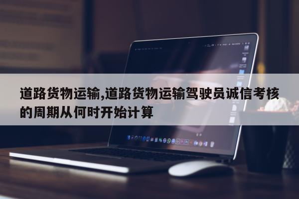 道路货物运输,道路货物运输驾驶员诚信考核的周期从何时开始计算