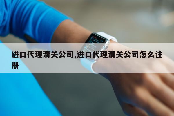 进口代理清关公司,进口代理清关公司怎么注册