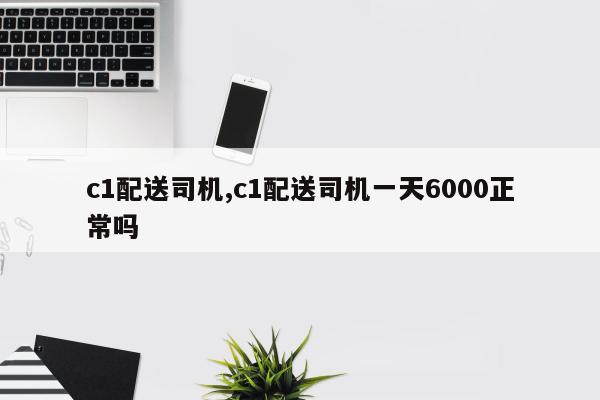 c1配送司机,c1配送司机一天6000正常吗