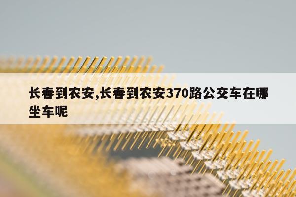 长春到农安,长春到农安370路公交车在哪坐车呢