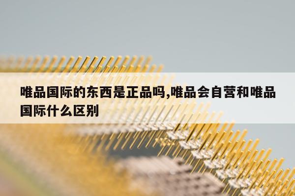 唯品国际的东西是正品吗,唯品会自营和唯品国际什么区别