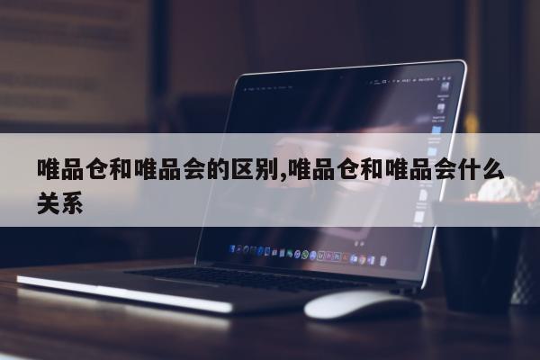 唯品仓和唯品会的区别,唯品仓和唯品会什么关系