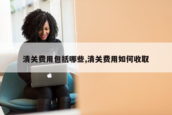 清关费用包括哪些,清关费用如何收取