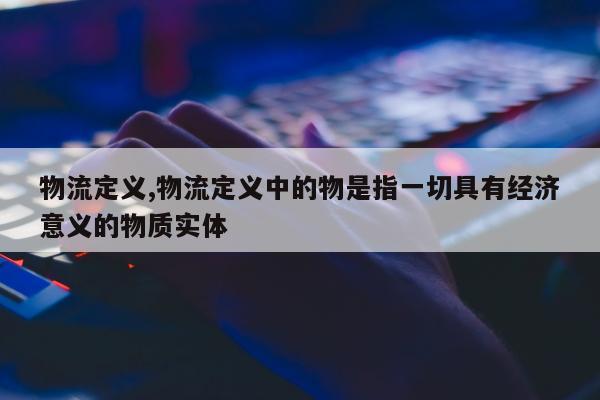 物流定义,物流定义中的物是指一切具有经济意义的物质实体