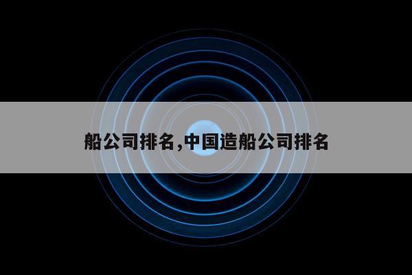 船公司排名,中国造船公司排名