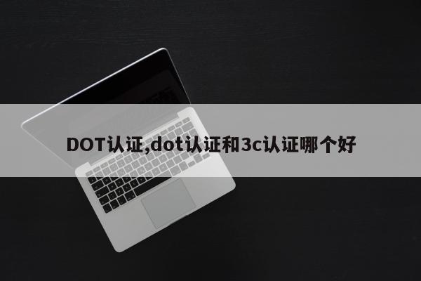 DOT认证,dot认证和3c认证哪个好