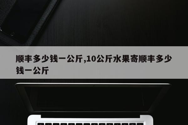 顺丰多少钱一公斤,10公斤水果寄顺丰多少钱一公斤