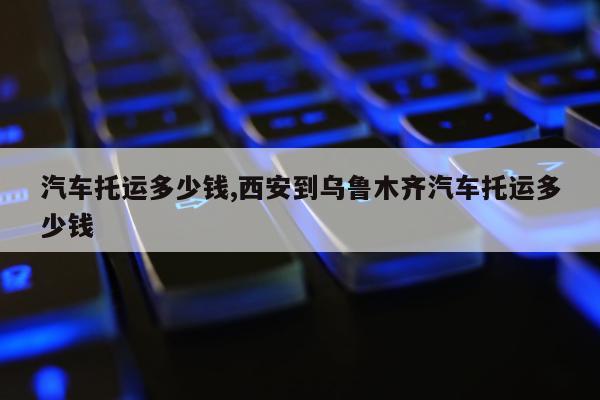 汽车托运多少钱,西安到乌鲁木齐汽车托运多少钱