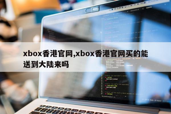 xbox香港官网,xbox香港官网买的能送到大陆来吗