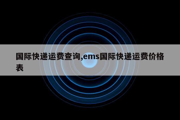 国际快递运费查询,ems国际快递运费价格表