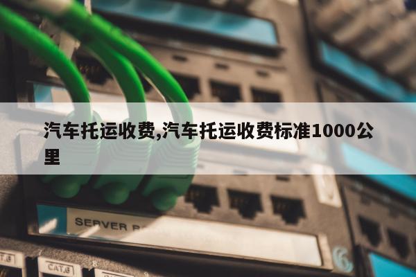 汽车托运收费,汽车托运收费标准1000公里