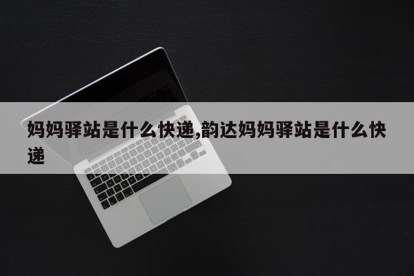 妈妈驿站是什么快递,韵达妈妈驿站是什么快递