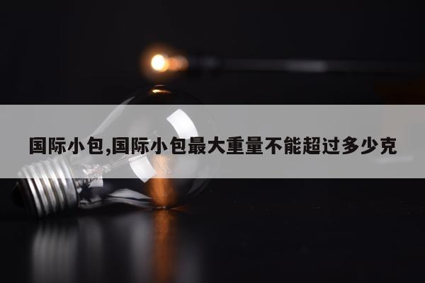 国际小包,国际小包最大重量不能超过多少克