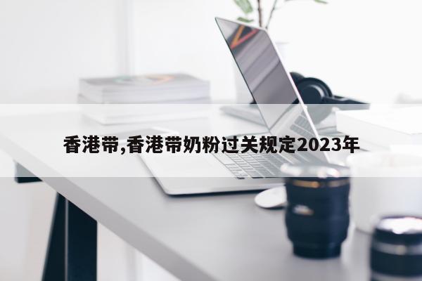 香港带,香港带奶粉过关规定2023年