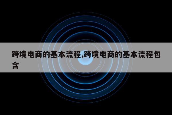 跨境电商的基本流程,跨境电商的基本流程包含