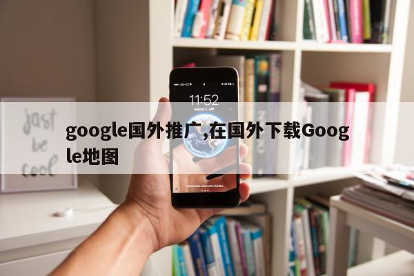 google国外推广,在国外下载Google地图