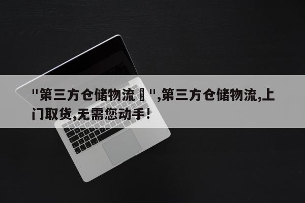 "第三方仓储物流	",第三方仓储物流,上门取货,无需您动手!