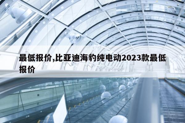 最低报价,比亚迪海豹纯电动2023款最低报价