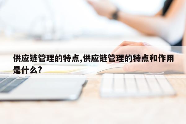 供应链管理的特点,供应链管理的特点和作用是什么?